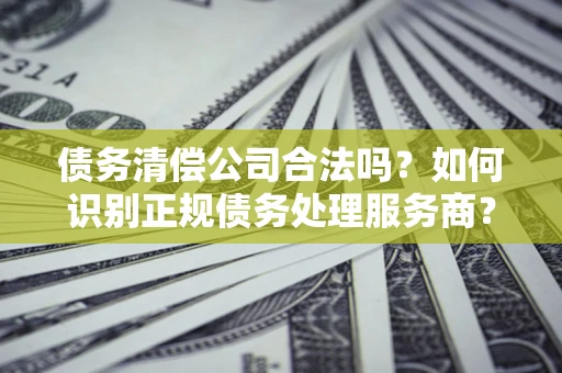 北京债务清偿公司合法吗？如何识别正规债务处理服务商？