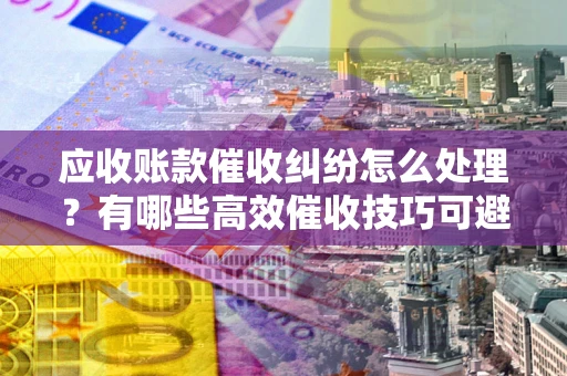 北京应收账款催收纠纷怎么处理？有哪些高效催收技巧可避免坏账？